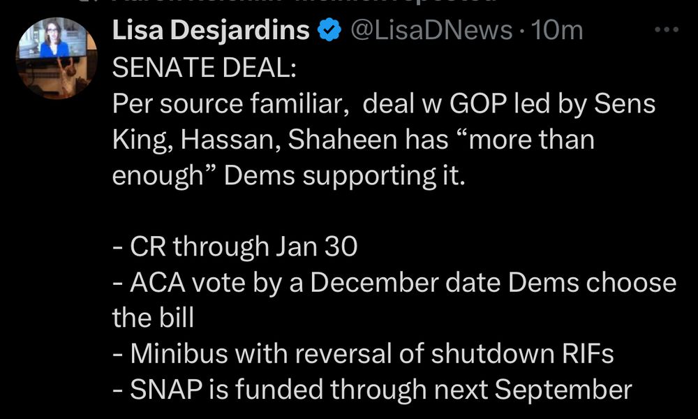 Lisa Desjardins @ PBS: SENATE DEAL:
Per source familiar,  deal w GOP led by Sens King, Hassan, Shaheen has “more than enough” Dems supporting it.   

- CR through Jan 30
- ACA vote by a December date Dems choose the bill
- Minibus with reversal of shutdown RIFs
- SNAP is funded through next September