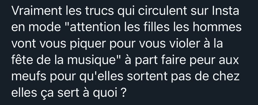 Vraiment les trucs qui circulent sur Insta en mode "attention les filles les hommes vont vous piquer pour vous violer à la fête de la musique" à part faire peur aux meufs pour qu'elles sortent pas de chez elles ça sert à quoi ?