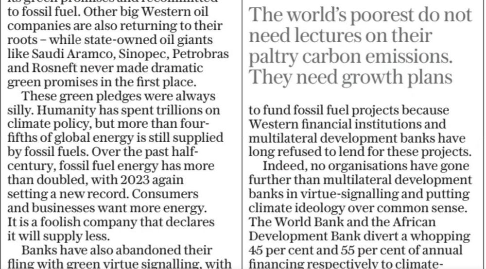 Screenshot from Telegraph article by notorious commentator Bjorn Lomborg. A mini-headline reads "The world's poorest do not lead lectures on their paltry carbon emissions. They need growth plans". The text reads: "Other big western oil companies are also returning to their roots – while state-owned oil giants like Saudi Aramco, Sinopec, Petrobras and Rosneft never made dramatic green promises in the first place.
These green pledges were always silly. Humanity has spent trillions on climate policy, but more than four-fifths of global energy is still supplied by fossil fuels. Over the past half-century, fossil fuel energy has more than doubled, with 2023 again setting a new record. Consumers and businesses want more energy. It is a foolish company that declares it will supply less. Banks have also abandoned their fling with green virtue signalling..." and "no organisations have gone further than multilateral development banks in virtue signalling and putting climate ideology over common sense. The World Bank and the African Development Bank divert a whopping 45 per cent and 55 per cent of annual financing respectively to climate-related projects."