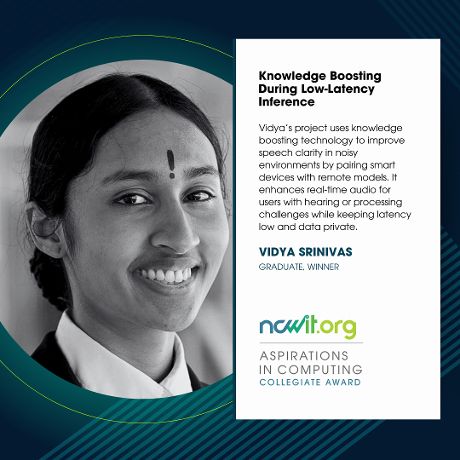 Social media design in green, blue, and white featuring a black-and-white photo of Vidya Srinvias, the ncwit.org | Aspirations in Computing logo, and text: “Knowledge Boosting During Low-Latency Inference | Vidya’s project uses knowledge boosting technology to improve speech clarity in noisy environments by pairing smart devices with remote models. It enhances real-time audio for users with hearing or processing challenges while keeping latency low and data private.” 