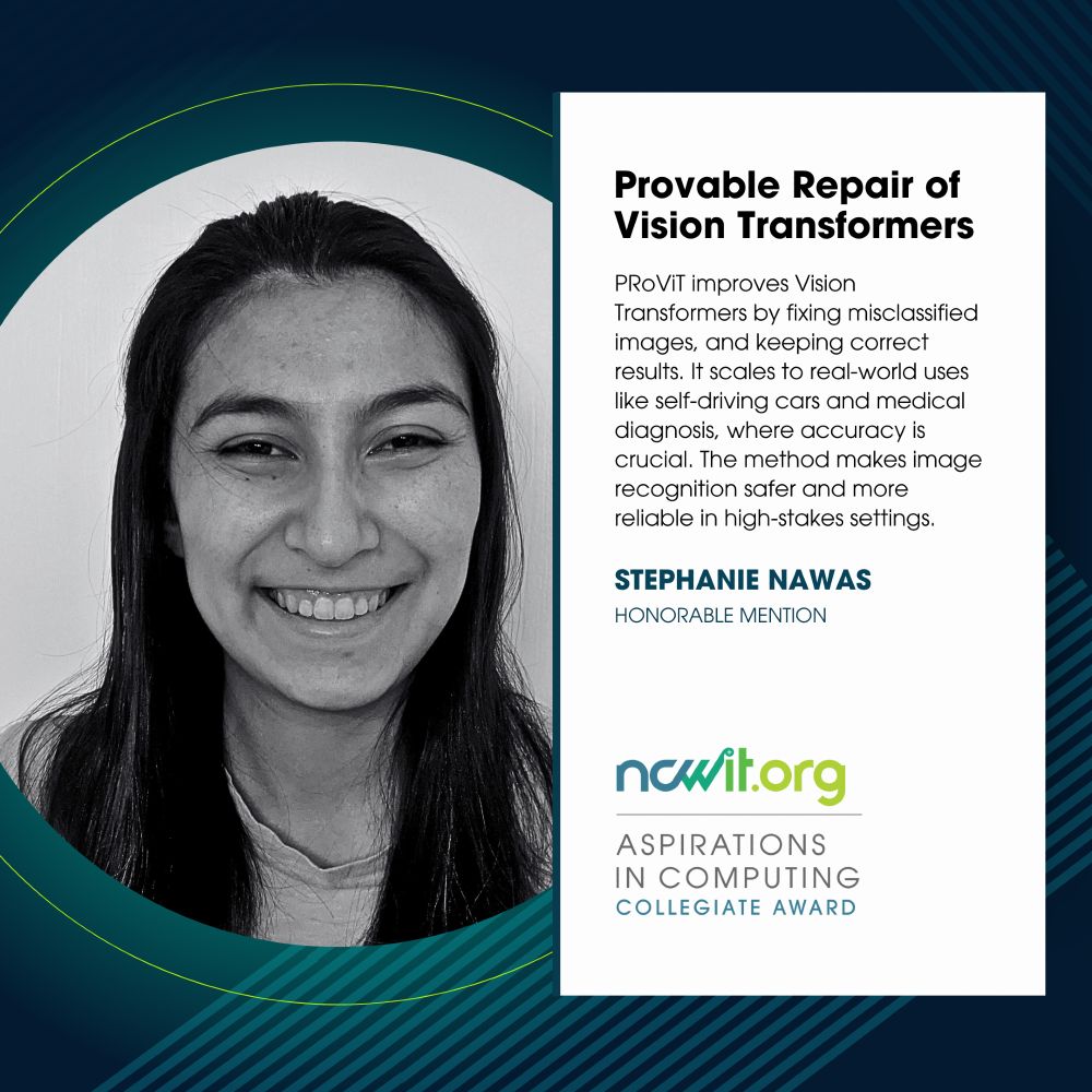 Social media design in green, blue, and white featuring a black-and-white photo of Stephanie Nawas, the ncwit.org | Aspirations in Computing logo, and text: “Provable Repair of Visual Transformers | PRoViT improves Vision Transformers by fixing misclassified images, and keeping correct results. It scales to real-world uses like self-driving cars and medical diagnosis, where accuracy is crucial. The method makes image recognition safer and more reliable in high-stakes settings | Stephanie Nawas, Honorable Mention.” 