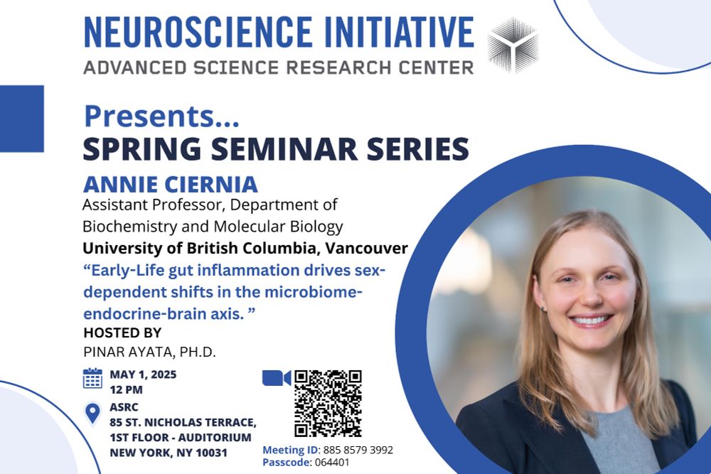 Flyer advertising the Neuroscience Initiative of the Advanced Science Research Center's Spring 2025 Seminar Series. 

May's guest scientist is Dr. Annie Ciernia, Assistant Professor in the Department of Biochemistry and Molecular Biology at the University of British Columbia, Vancouver. She will present a talk entitled "Early-Life gut inflammation drives sex-dependent shifts in the microbiome-endocrine-brain axis" on May 1, 2025 at 12pm. 

Attend in-person at the ASRC, 85 St. Nicholas Terrace, Auditorium. 

Zoom meeting ID: 88585793992, password: 064401. 

Dr. Ciernia is pictured smiling, wearing a grey shirt and navy blue jacket. Her image is set in a blue circle at the bottom right of the flyer.