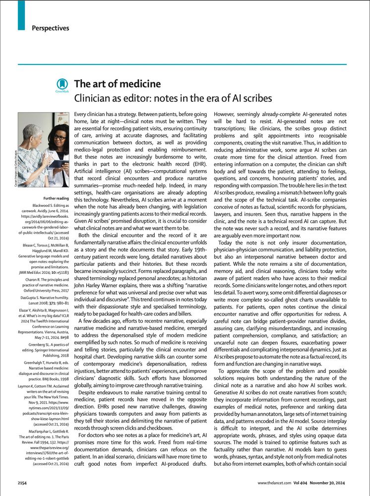 Clinician as editor: notes in the era of AI scribes
Every clinician has a strategy. Between patients, before going home, late at night—clinical notes must be written. They are essential for recording patient visits, ensuring continuity of care, arriving at accurate diagnoses, and facilitating communication between doctors, as well as providing medico-legal protection and enabling reimbursement. But these notes are increasingly burdensome to write, thanks in part to the electronic health record (EHR). Artificial intelligence (AI) scribes—computational systems that record clinical encounters and produce narrative summaries—promise much-needed help. Indeed, in many settings, health-care organisations are already adopting this technology. Nevertheless, AI scribes arrive at a moment when the note has already been changing, with legislation 
increasingly granting patients access to their medical records.
Given AI scribes’ promised disruption, it is crucial to consider 
what clinical notes are and what we want them to be. 
Both the clinical encounter and the record of it are fundamentally narrative affairs: the clinical encounter unfolds as a story and the note documents that story. Early 19th-century patient records were long, detailed narratives about particular patients and their histories. But these records promise and limitations.
became increasingly succinct. Forms replaced paragraphs, and shared terminology replaced personal anecdotes; as historian practice of narrative medicine. John Harley Warner explains, there was a shifting “narrative preference for what was universal and precise over what was This trend continues in notes today with their dispassionate style and specialised terminology, ready to be packaged for health-care coders and billers.
A few decades ago, efforts to recentre narrative, especially narrative medicine and narrative-based medicine, emerged to address the depersonalised style of modern medicine exemplified by such notes. So much of medicine i…