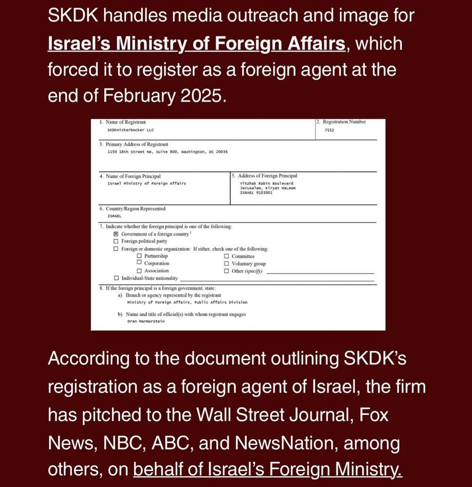 SKDK handles media outreach and image for Israel's Ministry of Foreign Affairs, which forced it to register as a foreign agent at the end of February 2025.
1. Name of Registrant
SKDKnickerbocker LLC
3. Primary Address of Registrant
1150 18th Street Nu, Suite 800, washington, DC 20036
2. Registration Number
7552
4. Name of Foreign Principal
Israel Ministry of Foreign Affairs
5. Address of Foreign Principal vitzhak Rabin Boulevard Jerusalem, Kiryat HaLeom
ISRAEL 9103001
6. Country/Region Represented
ISRAEL
• Individual-State nationality
8. If the foreign principal is a foreign govemment, state:
a) Branch or agency represented by the registrant
Ministry of Foreign Affairs, Public Affairs Division
b) Name and title of officials) with whom registrant engages
Oren Marnorstein
7. Indicate whether the foreign principal is one of the following:

区
Government of a foreign country'

• Foreign political party


Foreign or domestic organization: If either, check one of the following:
• Partnership
m Commttee
口
Corporation
• Voluntary group
口
Association
• Other (specify)


According to the document outlining SKDK's registration as a foreign agent of Israel, the firm has pitched to the Wall Street Journal, Fox News, NBC, ABC, and NewsNation, among others, on behalf of Israel's Foreign Ministry.