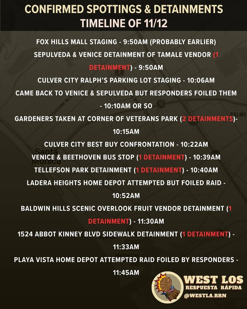 CONFIRMED SPOTTINGS & DETAINMENTS
TIMELINE OF 11/12
FOX HILLS MALL STAGING - 9:50AM (PROBABLY EARLIER) SEPULVEDA & VENICE DETAINMENT OF TAMALE VENDOR (1
DETAINMENT) - 9:50AM
CULVER CITY RALPH'S PARKING LOT STAGING - 10:06AM
CAME BACK TO VENICE & SEPULVEDA BUT RESPONDERS FOILED THEM
- 10:10AM OR SO
PALMS
GARDENERS TAKEN AT CORNER OF VETERANS PARK (2 DETAINMENTS)-
10:15AM
CULVER CITY BEST BUY CONFRONTATION - 10:22AM
VENICE & BEETHOVEN BUS STOP (1 DETAINMENT) - 10:39AM
TELLEFSON PARK DETAINMENT (1 DETAINMENT) - 10:40AM
LADERA HEIGHTS HOME DEPOT ATTEMPTED BUT FOILED RAID -
10:52AM
BALDWIN HILLS SCENIC OVERLOOK FRUIT VENDOR DETAINMENT (1
DETAINMENT) - 11:30AM
1524 ABBOT KINNEY BLVD SIDEWALK DETAINMENT (1 DETAINMENT) -
11:33AM
PLAYA VISTA HOME DEPOT ATTEMPTED RAID FOILED BY RESPONDERS -
11:45AM