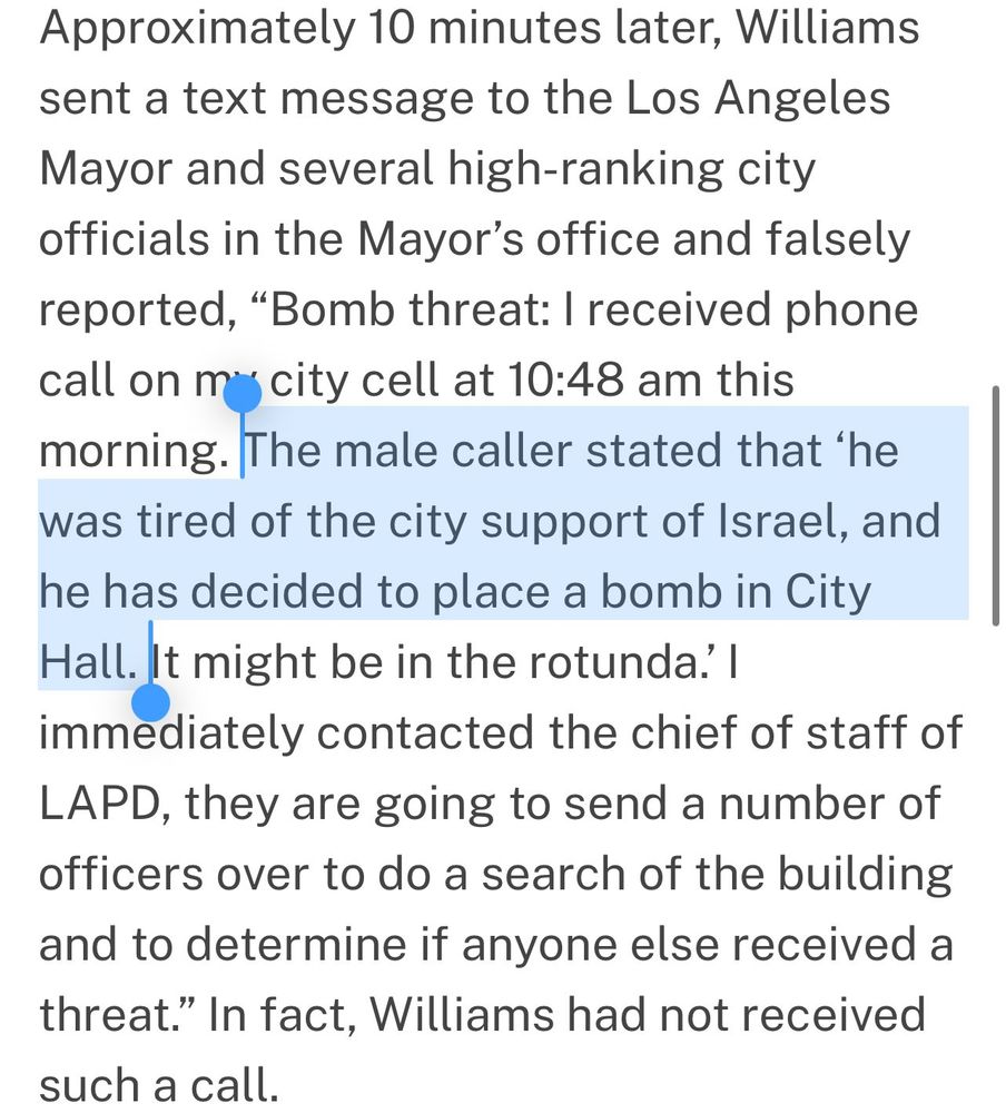 Approximately 10 minutes later, Williams sent a text message to the Los Angeles Mayor and several high-ranking city officials in the Mayor’s office and falsely reported, “Bomb threat: I received phone call on my city cell at 10:48 am this morning. The male caller stated that ‘he was tired of the city support of Israel, and he has decided to place a bomb in City Hall. It might be in the rotunda.’ I immediately contacted the chief of staff of LAPD, they are going to send a number of officers over to do a search of the building and to determine if anyone else received a threat.” In fact, Williams had not received such a call.


