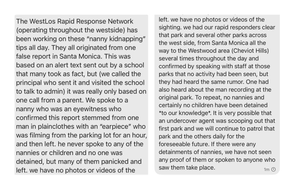 The WestLos Rapid Response Network (operating throughout the westside) has been working on these “nanny kidnapping” tips all day. They all originated from one false report in Santa Monica. This was based on an alert text sent out by a school that many took as fact, but (we called the principal who sent it and visited the school to talk to admin) it was really only based on one call from a parent. We spoke to a nanny who was an eyewitness who confirmed this report stemmed from one man in plainclothes with an “earpiece” who was filming from the parking lot for an hour, and then left. he never spoke to any of the nannies or children and no one was detained, but many of them panicked and left. we have no photos or videos of the sighting. we had our rapid responders clear that park and several other parks across the west side, from Santa Monica all the way to the Westwood area (Cheviot Hills) several times throughout the day and confirmed by speaking with staff at those parks that no activity had been seen, but they had heard the same rumor. One had also heard about the man recording at the original park. To repeat, no nannies and certainly no children have been detained *to our knowledge*. It is very possible that an undercover agent was scooping out that first park and we will continue to patrol that park and the others daily for the foreseeable future. If there were any detainments of nannies, we have not seen any proof of them or spoken to anyone who saw them take place.