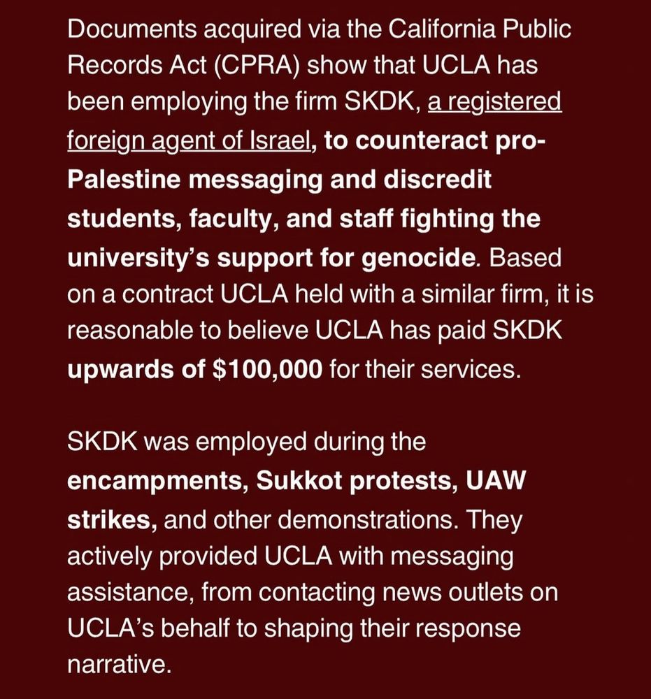 Documents acquired via the California Public Records Act (CPRA) show that UCLA has been employing the firm SKDK, a registered foreign agent of Israel, to counteract pro-Palestine messaging and discredit students, faculty, and staff fighting the university's support for genocide. Based on a contract UCLA held with a similar firm, it is reasonable to believe UCLA has paid SKDK upwards of $100,000 for their services.
SKDK was employed during the encampments, Sukkot protests, UAW strikes, and other demonstrations. They actively provided UCLA with messaging assistance, from contacting news outlets on UCLA's behalf to shaping their response narrative.