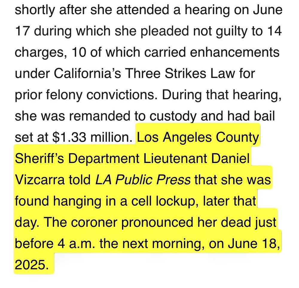 One woman among those charged died in custody while detained at the Clara Shortridge Foltz Criminal Justice Center, shortly after she attended a hearing on June 17 during which she pleaded not guilty to 14 charges, 10 of which carried enhancements under California’s Three Strikes Law for prior felony convictions. During that hearing, she was remanded to custody and had bail set at $1.33 million. Los Angeles County Sheriff’s Department Lieutenant Daniel Vizcarra told LA Public Press that she was found hanging in a cell lockup, later that day. The coroner pronounced her dead just before 4 a.m. the next morning, on June 18, 2025. 