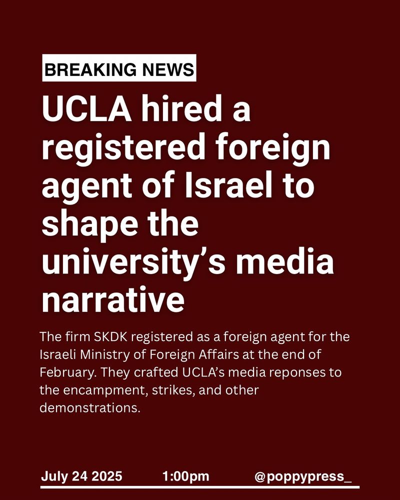 BREAKING NEWS
UCLA hired a
registered foreign agent of Israel to shape the university's media narrative
The firm SKDK registered as a foreign agent for the Israeli Ministry of Foreign Affairs at the end of February. They crafted UCLA's media reponses to the encampment, strikes, and other demonstrations.
July 24 2025
1:00pm
poppypress