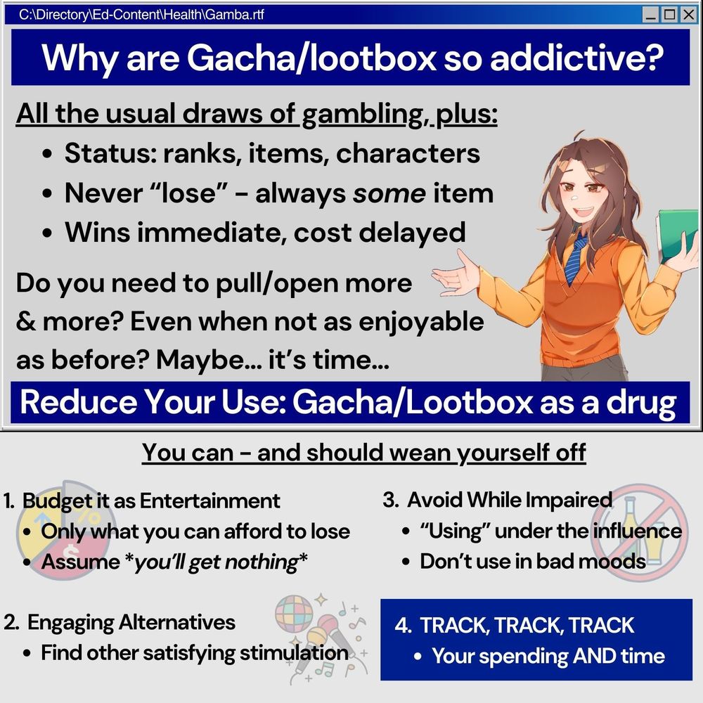 An informative graphic made to look like Windows 95 pop up. Graphics include Mr. Aejis' PNG. 

Text onscreen reads: 
Why are Gacha/lootbox so addictive? 

All the usual draws of gambling, plus: 
- Status: Ranks, items, characters
- Never "lose" - always SOME item
- Wins immediate, costs delayed 

Do you neet ot pull/open more & more? Even when not as enjoyable as before? Maybe... it's time...

Reduce Your Use: Gacha/Lootbox as a drug

You can - and should wean yourself off

1. Budget it as Entertainment 
- Only what you can afford to lose
- Assume *you'll get nothing* 

2. Engaging Alternatives
- Find other satisfying stimulation 

3. Avoid While Impaired
- "Using" under the influence 
- Don't use in bad moods

4. TRACK, TRACK, TRACK
- Your spending AND time 