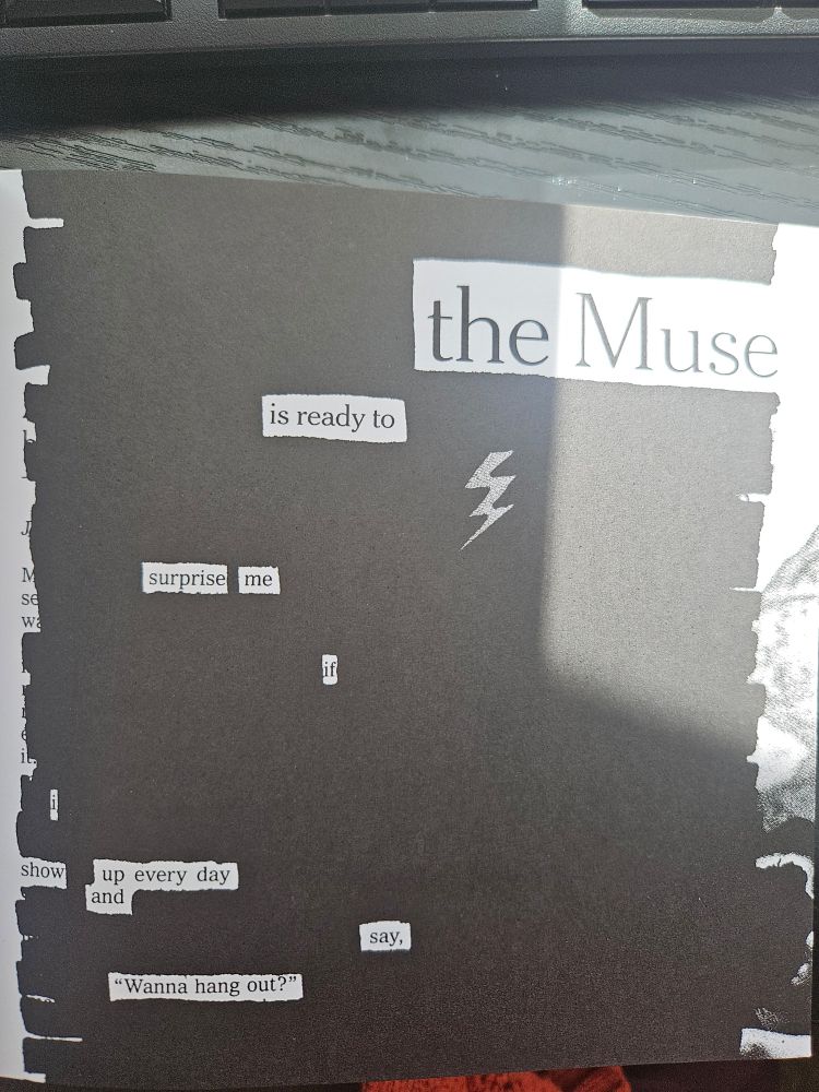 Black out poetry from Keep Going by Austin Kleon. It reads: "The Muse is ready to surprise me if I show up every day and say, "Wanna hang out?"
