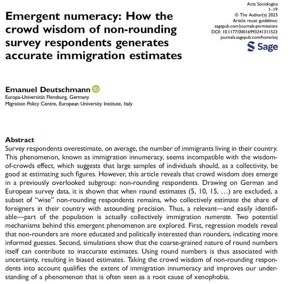 Abstract of the paper "Emergent Numeracy: How the Crowd Wisdom of Non-Rounding Survey Respondents Generates Accurate Immigration Estimates": Survey respondents overestimate, on average, the number of immigrants living in their country.
This phenomenon, known as immigration innumeracy, seems incompatible with the wisdomof-
crowds effect, which suggests that large samples of individuals should, as a collectivity, be
good at estimating such figures. However, this article reveals that crowd wisdom does emerge
in a previously overlooked subgroup: non-rounding respondents. Drawing on German and
European survey data, it is shown that when round estimates (5, 10, 15, …) are excluded, a
subset of “wise” non-rounding respondents remains, who collectively estimate the share of
foreigners in their country with astounding precision. Thus, a relevant—and easily identifiable—
part of the population is actually collectively immigration numerate. Two potential
mechanisms behind this emergent phenomenon are explored. First, regression models reveal
that non-rounders are more educated and politically interested than rounders, indicating more
informed guesses. Second, simulations show that the coarse-grained nature of round numbers
itself can contribute to inaccurate estimates. Using round numbers is thus associated with
uncertainty, resulting in biased estimates. Taking the crowd wisdom of non-rounding respondents
into account qualifies the extent of immigration innumeracy and improves our understanding
of a phenomenon that is often seen as a root cause of xenophobia.