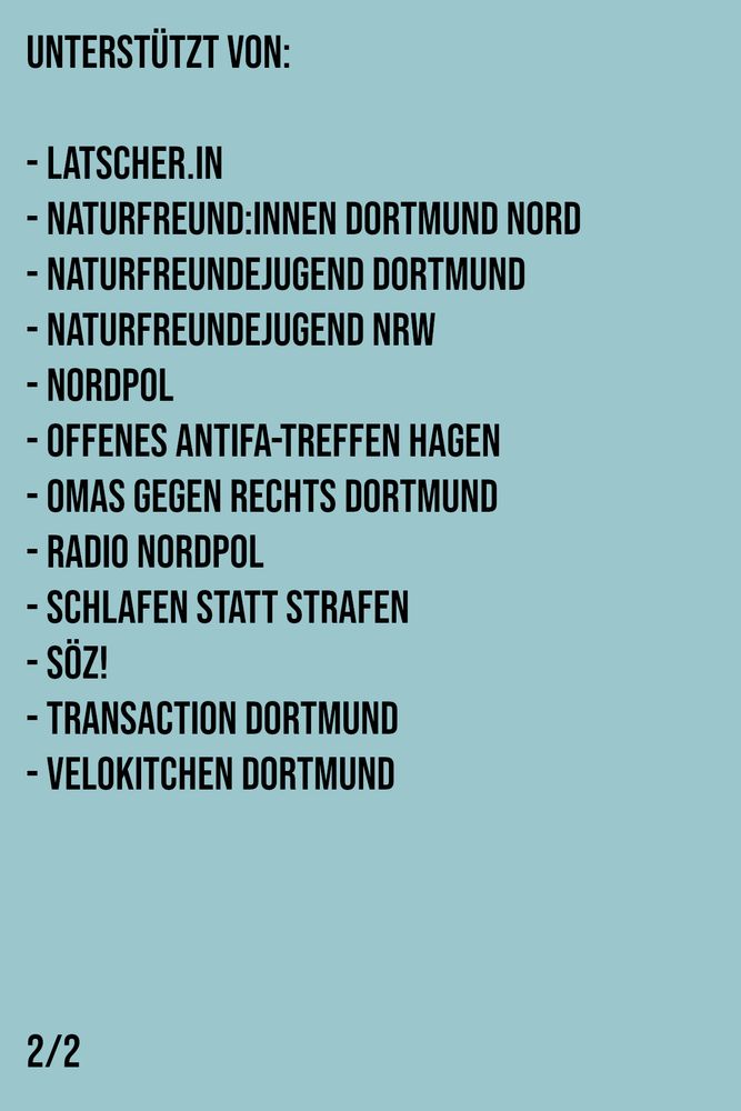 Text auf türkisem Hintergrund: 
Unterstützt von:

- Latscher.in
- NaturFreund:innen Dortmund Nord
- Naturfreundejugend Dortmund
- Naturfreundejugend NRW
- Nordpol
- Offenes Antifa-Treffen Hagen
- Omas gegen rechts Dortmund
- Radio Nordpol
- Schlafen statt Strafen
- SÖZ!
- TransAction Dortmund
- Velokitchen Dortmund
2/2