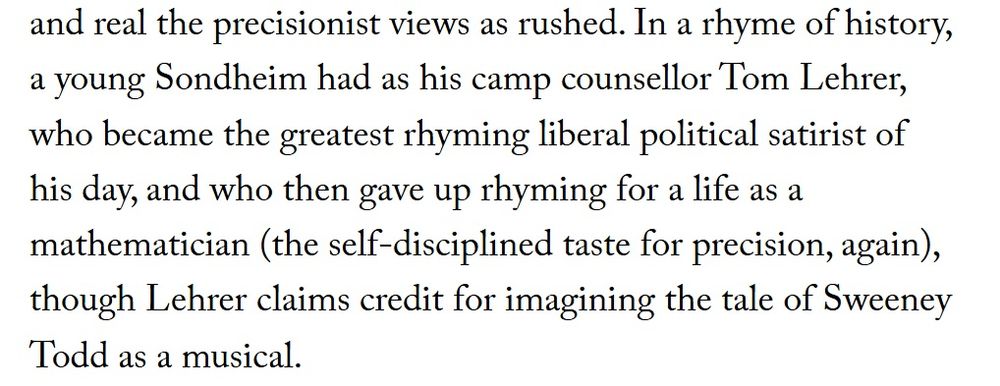 Excerpt from the New Yorker:

"In a rhyme of history, a young Sondheim had as his camp counsellor Tom Lehrer, who became the greatest rhyming liberal political satirist of his day, and who then gave up rhyming for a life as a mathematician (the self-disciplined taste for precision, again), though Lehrer claims credit for imagining the tale of Sweeney Todd as a musical."