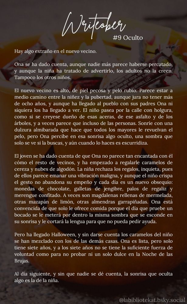 Hay algo extraño en el nuevo vecino.
Ona se ha dado cuenta, aunque nadie más parece haberse percatado, y aunque la niña ha tratado de advertirlo, los adultos no la creen. Tampoco los otros niños.
El nuevo vecino es alto, de piel pecosa y pelo rubio. Parece estar a medio camino entre la niñez y la pubertad, aunque jura no tener más de ocho años, y aunque ha llegado al pueblo con sus padres Ona ni siquiera los ha llegado a ver. El niño pasea por la calle con holgura, como si se creyese dueño de esas aceras, de ese asfalto y de los árboles, y a veces parece que incluso de las personas. Sonríe con una dulzura almibarada que hace que todos los mayores le revuelvan el pelo, pero Ona percibe en esa sonrisa algo oculto, una sombra que solo se ve si la buscas, y aún cuando lo haces es escurridiza.
El joven se ha dado cuenta de que Ona no parece tan encantada con él cómo el resto de vecinos, y ha empezado a regalarle caramelos de cereza y nubes de algodón. La niña rechaza los regalos, inquieta, pues de ellos parece emanar una vibración maligna, y aunque el niño crispa el gesto no abandona su empeño y cada día es un nuevo obsequio: monedas de chocolate, galletas de jengibre, palos de regaliz y merengue confitado. A veces son magdalenas rellenas de mermelada, otras mazapán de limón, otras almendras garrapiñadas. Ona está convencida de que solo le ofrece comida porque el día que pruebe un bocado se le meterá por dentro la misma sombra que se esconde en su sonrisa y le cortará la lengua para que no pueda pedir ayuda.
Pero ha llegado Halloween, y sin darse cuenta los caramelos del niño se han mezclado con los de las demás casas. Ona es lista, pero solo tiene siete años, y a los siete años no se tiene la suficiente fuerza de voluntad como para no probar ni un solo dulce en la Noche de las Brujas.
Al día siguiente, y sin que nadie se dé cuenta, la sonrisa que oculta algo es la de la niña.