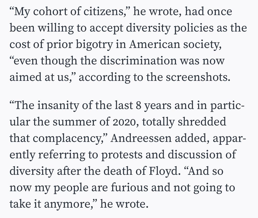 "My cohort of citizens," he wrote, had once been willing to accept diversity policies as the cost of prior bigotry in American society,
"even though the discrimination was now aimed at us," according to the screenshots.
"The insanity of the last 8 years and in particular the summer of 2020, totally shredded that complacency," Andreessen added, apparently referring to protests and discussion of diversity after the death of Floyd. "And so now my people are furious and not going to take it anymore," he wrote.