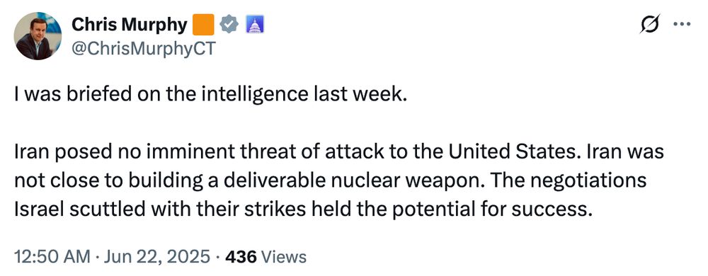 Tweet from Chris Murphy:

I was briefed on the intelligence last week.
Iran posed no imminent threat of attack to the United States. Iran was not close to building a deliverable nuclear weapon. The negotiations Israel scuttled with their strikes held the potential for success.
12:50 AM • Jun 22, 2025
