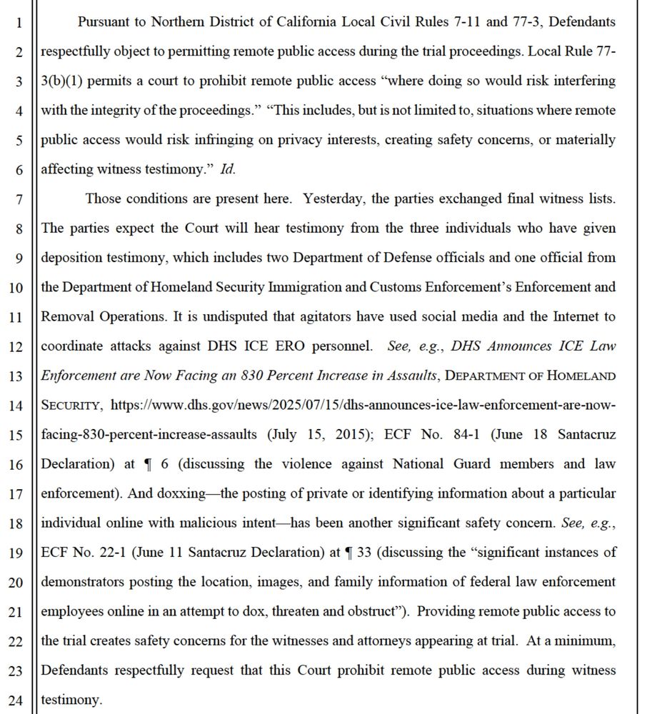 Pursuant to Northern District of California Local Civil Rules 7-11 and 77-3, Defendants
respectfully object to permitting remote public access during the trial proceedings. Local Rule 77-
3(b)(1) permits a court to prohibit remote public access "where doing so would risk interfering with the integrity of the proceedings." "This includes, but is not limited to, situations where remote public access would risk infringing on privacy interests, creating safety concerns, or materially affecting witness testimony." Id.
Those conditions are present here. Yesterday, the parties exchanged final witness lists.
The parties expect the Court will hear testimony from the three individuals who have given deposition testimony, which includes two Department of Defense officials and one official from the Department of Homeland Security Immigration and Customs Enforcement's Enforcement and Removal Operations. It is undisputed that agitators have used social media and the Internet to
coordinate attacks against DHS ICE ERO personnel. See, e.g., DHS Announces ICE Law Enforcement are Now Facing an 830 Percent Increase in Assaults, DEPARTMENT OF HOMELAND SECURITY, https://www.dhs.gov/news/2025/07/15/dhs-announces-ice-law-enforcement-are-now-
facing-830-percent-increase-assaults (July 15, 2015); ECF No. 84-1 (June 18 Santacruz Declaration) at I 6 (discussing the violence against National Guard members and law enforcement). And doxxing-the posting of private or identifying information about a particular
individual online with malicious intent—has been another significant safety concern. See, e.g., ECF No. 22-1 (June 11 Santacruz Declaration) at I 33 (discussing the "significant instances of
demonstrators posting the location, images, and family information of federal law enforcement employees online in an attempt to dox, threaten and obstruct"). Providing remote public access to the trial creates safety concerns for the witnesses and attorneys appearing at trial. At a minimum,
Defendants res…