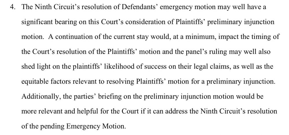 4. The Ninth Circuit's resolution of Defendants' emergency motion may well have a significant bearing on this Court's consideration of Plaintiffs' preliminary injunction
motion. A continuation of the current stay would, at a minimum, impact the timing of the Court's resolution of the Plaintiffs' motion and the panel's ruling may well also shed light on the plaintiffs' likelihood of success on their legal claims, as well as the equitable factors relevant to resolving Plaintiffs' motion for a preliminary injunction.
Additionally, the parties' briefing on the preliminary injunction motion would be more relevant and helpful for the Court if it can address the Ninth Circuit's resolution of the pending Emergency Motion.