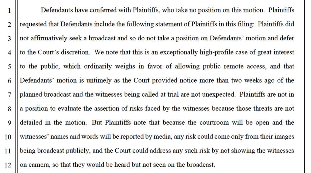 Defendants have conferred with Plaintiffs, who take no position on this motion. Plaintiffs
2
requested that Defendants include the following statement of Plaintiffs in this filing: Plaintiffs did
3
not affirmatively seek a broadcast and so do not take a position on Defendants' motion and defer
4
to the Court's discretion. We note that this is an exceptionally high-profile case of great interest
5
to the public, which ordinarily weighs in favor of allowing public remote access, and that
6 Defendants' motion is untimely as the Court provided notice more than two weeks ago of the
7
planned broadcast and the witnesses being called at trial are not unexpected. Plaintiffs are not in
8
a position to evaluate the assertion of risks faced by the witnesses because those threats are not
9
detailed in the motion. But Plaintiffs note that because the courtroom will be open and the
10
11
12
witnesses' names and words will be reported by media, any risk could come only from their images being broadcast publicly, and the Court could address any such risk by not showing the witnesses on camera, so that they would be heard but not seen on the broadcast.