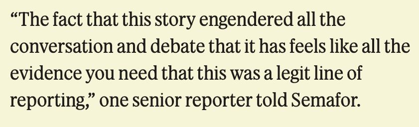 From a Semafor article about the New York Times's decision to print an article—multiple articles, actually—on Zohran Mamdani's college application.

"The fact that this story engendered all the conversation and debate that it has feels like all the evidence you need that this was a legit line of reporting," one senior reporter told Semafor.