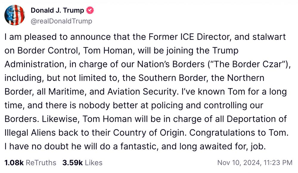 Trump Truth Social post:

I am pleased to announce that the Former ICE Director, and stalwart on Border Control, Tom Homan, will be joining the Trump Administration, in charge of our Nation's Borders ("The Border Czar"), including, but not limited to, the Southern Border, the Northern Border, all Maritime, and Aviation Security. I've known Tom for a long time, and there is nobody better at policing and controlling our Borders. Likewise, Tom Homan will be in charge of all Deportation of Illegal Aliens back to their Country of Origin. Congratulations to Tom.
I have no doubt he will do a fantastic, and long awaited for, job.