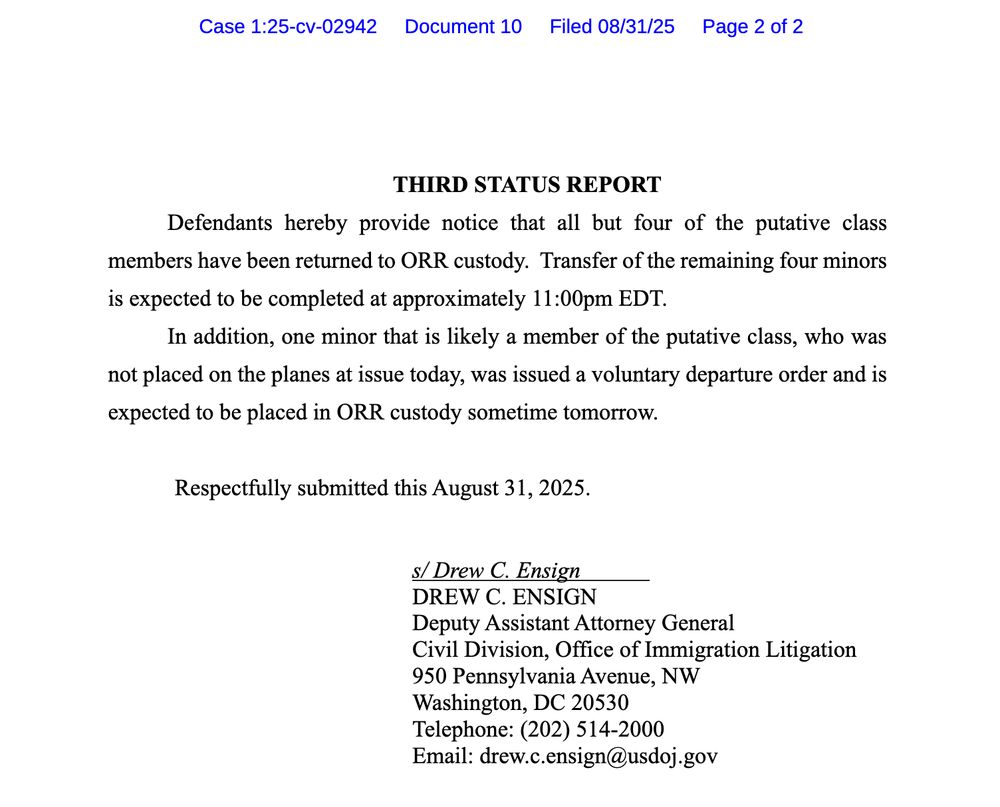 THIRD STATUS REPORT Defendants hereby provide notice that all but four of the putative class members have been returned to ORR custody. Transfer of the remaining four minors is expected to be completed at approximately 11:00pm EDT. In addition, one minor that is likely a member of the putative class, who was not placed on the planes at issue today, was issued a voluntary departure order and is expected to be placed in ORR custody sometime tomorrow. Respectfully submitted this August 31, 2025. s/ Drew C. Ensign DREW C. ENSIGN Deputy Assistant Attorney General
