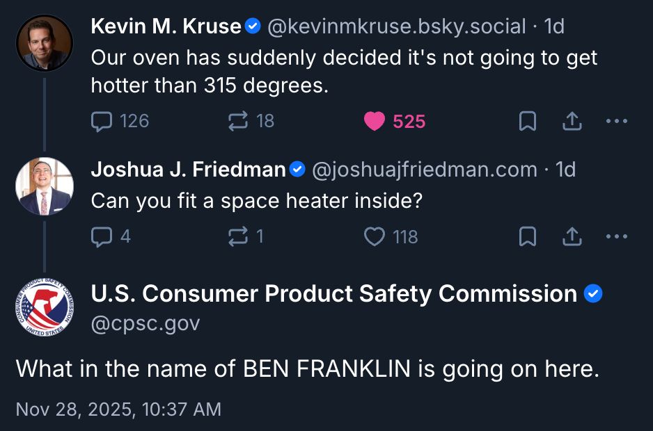 Screenshot of Bluesky thread.

Kevin M. Kruse
@kevinmkruse.bsky.social
Our oven has suddenly decided it's not going to get hotter than 315 degrees.

Joshua J. Friedman @joshuajfriedman.com
Can you fit a space heater inside?

U.S. Consumer Product Safety Commission @cpsc.gov
What in the name of BEN FRANKLIN is going on here.
Nov 28, 2025, 10:37 AM