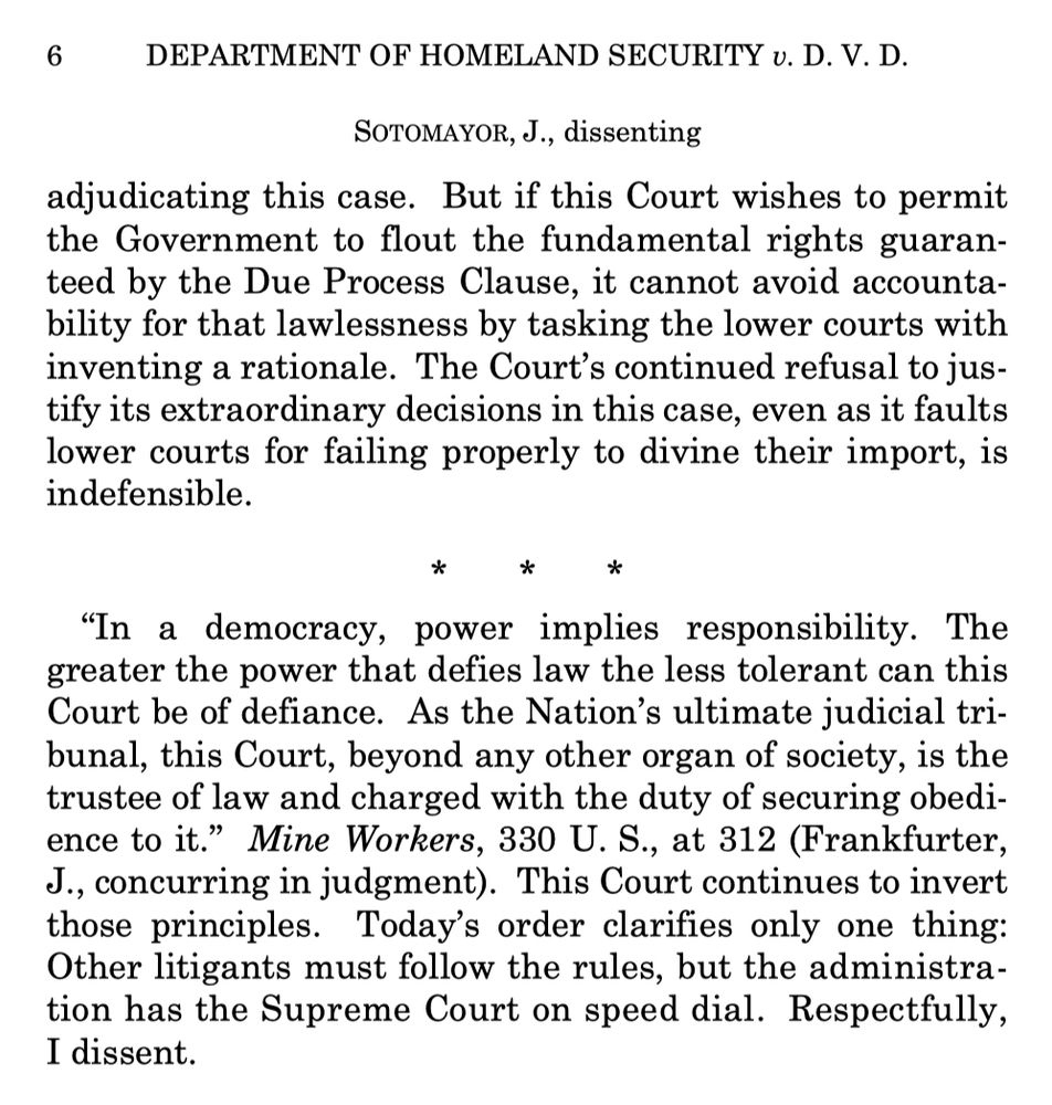 adjudicating this case. But if this Court wishes to permit the Government to flout the fundamental rights guaranteed by the Due Process Clause, it cannot avoid accountability for that lawlessness by tasking the lower courts with inventing a rationale. The Court's continued refusal to justify its extraordinary decisions in this case, even as it faults lower courts for failing properly to divine their import, is indefensible.
"In a democracy, power implies responsibility. The greater the power that defies law the less tolerant can this Court be of defiance. As the Nation's ultimate judicial tri-bunal, this Court, beyond any other organ of society, is the trustee of law and charged with the duty of securing obedience to it." Mine Workers, 330 U.S., at 312 (Frankfurter,
J., concurring in judgment). This Court continues to invert those principles. Today's order clarifies only one thing:
Other litigants must follow the rules, but the administration has the Supreme Court on speed dial. Respectfully, I dissent.