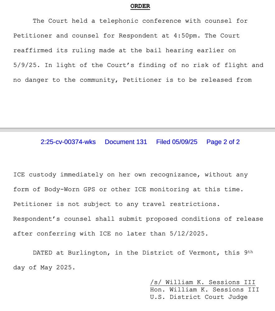 ORDER
The Court held a telephonic conference with counsel for
Petitioner and counsel for Respondent at 4:50pm. The Court
reaffirmed its ruling made at the bail hearing earlier on
5/9/25. In light of the Court's finding of no risk of flight and
no danger to the community, Petitioner is to be released from ICE custody immediately on her own recognizance, without any
form of Body-Worn GPS or other ICE monitoring at this time.
Petitioner is not subject to any travel restrictions.
Respondent's counsel shall submit proposed conditions of release
after conferring with ICE no later than 5/12/2025.
DATED at Burlington, in the District of Vermont, this 9th
day of May 2025.
/s/ William K. Sessions III
Hon. William K. Sessions III
U.S. District Court Judge
