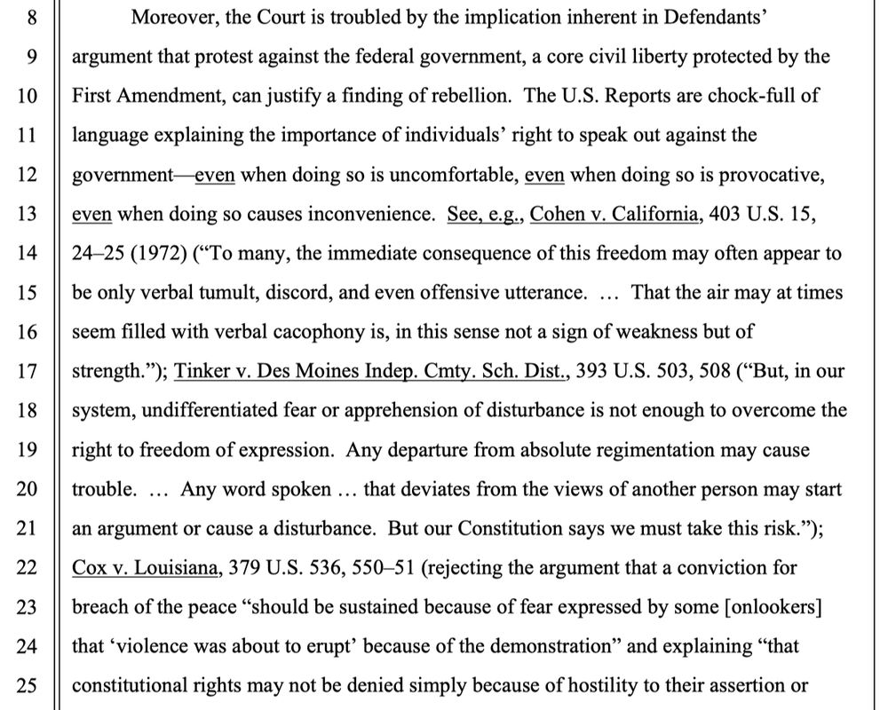 Moreover, the Court is troubled by the implication inherent in Defendants’ argument that protest against the federal government, a core civil liberty protected by the First Amendment, can justify a finding of rebellion. The U.S. Reports are chock-full of language explaining the importance of individuals’ right to speak out against the government—even when doing so is uncomfortable, even when doing so is provocative, even when doing so causes inconvenience. See, e.g., Cohen v. California, 403 U.S. 15, 24–25 (1972) (“To many, the immediate consequence of this freedom may often appear to be only verbal tumult, discord, and even offensive utterance. … That the air may at times seem filled with verbal cacophony is, in this sense not a sign of weakness but of strength.”); Tinker v. Des Moines Indep. Cmty. Sch. Dist., 393 U.S. 503, 508 (“But, in our system, undifferentiated fear or apprehension of disturbance is not enough to overcome the right to freedom of expression. Any departure from absolute regimentation may cause trouble. … Any word spoken … that deviates from the views of another person may start an argument or cause a disturbance. But our Constitution says we must take this risk.”); Cox v. Louisiana, 379 U.S. 536, 550–51 (rejecting the argument that a conviction for breach of the peace “should be sustained because of fear expressed by some [onlookers] that ‘violence was about to erupt’ because of the demonstration” and explaining “that constitutional rights may not be denied simply because of hostility to their assertion or