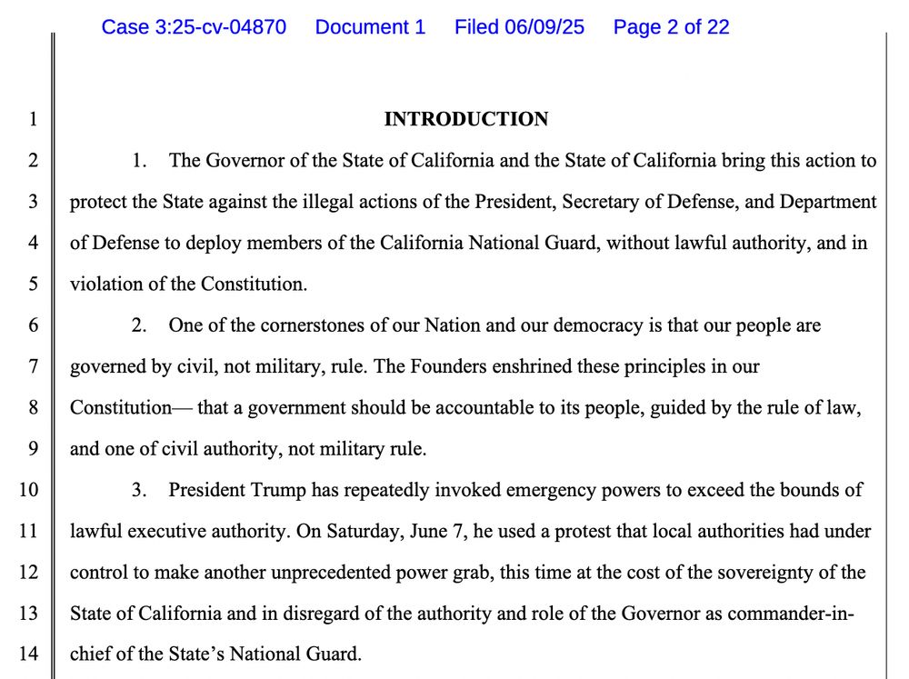 INTRODUCTION
1. The Governor of the State of California and the State of California bring this action to protect the State against the illegal actions of the President, Secretary of Defense, and Department of Defense to deploy members of the California National Guard, without lawful authority, and in violation of the Constitution.
2. One of the cornerstones of our Nation and our democracy is that our people are governed by civil, not military, rule. The Founders enshrined these principles in our Constitution- that a government should be accountable to its people, guided by the rule of law, and one of civil authority, not military rule.
3. President Trump has repeatedly invoked emergency powers to exceed the bounds of lawful executive authority. On Saturday, June 7, he used a protest that local authorities had under control to make another unprecedented power grab, this time at the cost of the sovereignty of the State of California and in disregard of the authority and role of the Governor as commander-in-chief of the State's National Guard.