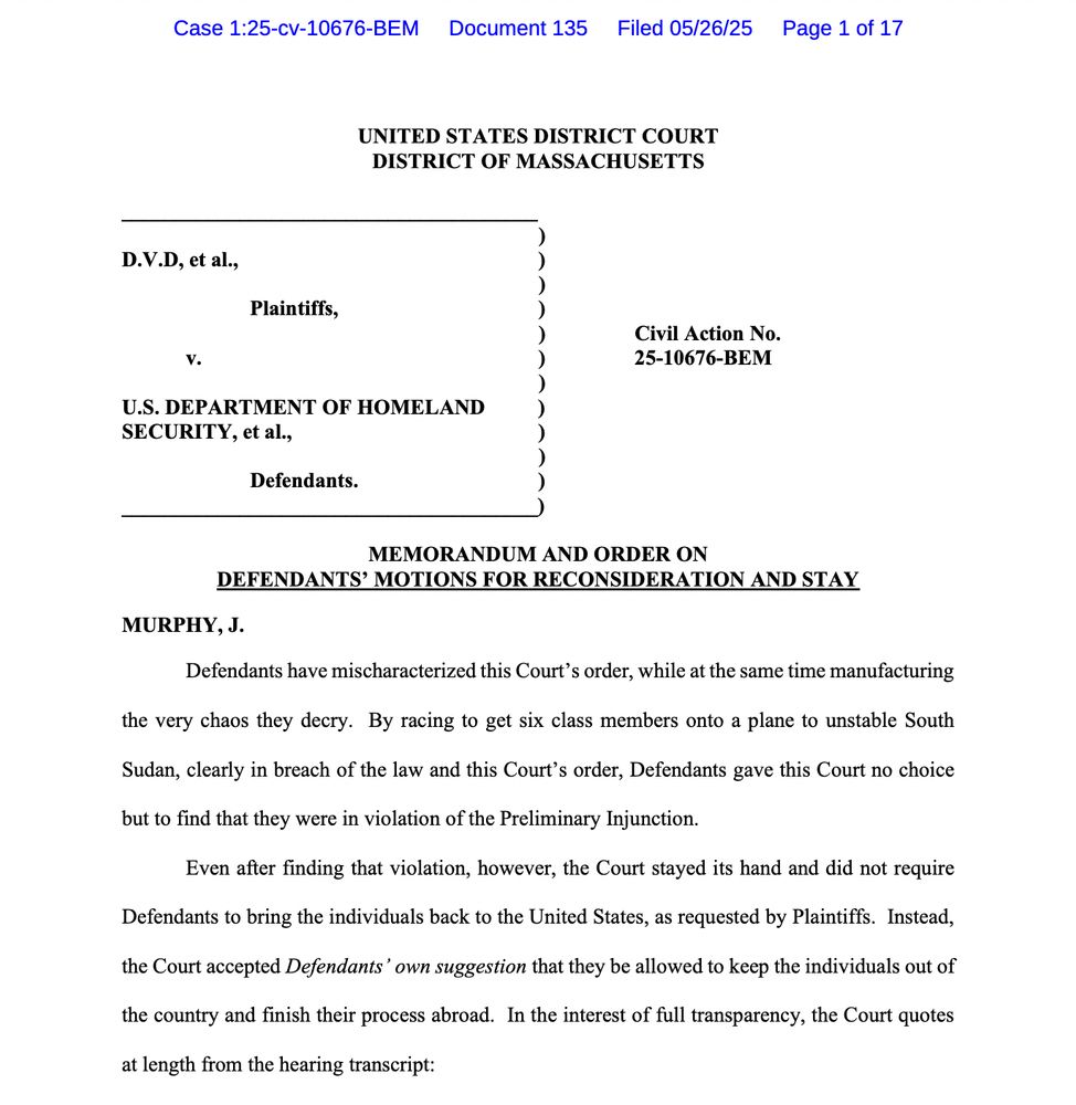 Defendants have mischaracterized this Court's order, while at the same time manufacturing the very chaos they decry. By racing to get six class members onto a plane to unstable South
Sudan, clearly in breach of the law and this Court's order, Defendants gave this Court no choice
but to find that they were in violation of the Preliminary Injunction.
Even after finding that violation, however, the Court stayed its hand and did not require
Defendants to bring the individuals back to the United States, as requested by Plaintiffs. Instead, the Court accepted Defendants' own suggestion that they be allowed to keep the individuals out of the country and finish their process abroad. In the interest of full transparency, the Court quotes
at length from the hearing transcript: