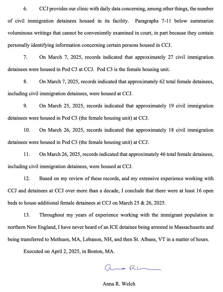 6. CCJ provides our clinic with daily data concerning, among other things, the number
of civil immigration detainees housed in its facility.
Paragraphs 7-11 below summarize
voluminous writings that cannot be conveniently examined in court, in part because they contain
personally identifying information concerning certain persons housed in CCJ.
7. On March 7, 2025, records indicated that approximately 27 civil immigration
detainees were housed in Pod C3 at CCJ. Pod C3 is the female housing unit.
8. On March 7, 2025, records indicated that approximately 62 total female detainees,
including civil immigration detainees, were housed at CCJ.
9. On March 25, 2025, records indicated that approximately 19 civil immigration
detainees were housed in Pod C3 (the female housing unit) at CCJ.
10. On March 26, 2025, records indicated that approximately 18 civil immigration
detainees were housed in Pod C3 (the female housing unit) at CCJ.
11. On March 26, 2025, records indicated that approximately 46 total female detainees,
including civil immigration detainees, were housed at CCJ.
12. Based on my review of these records, and my extensive experience working with
CCJ and detainees at CCJ over more than a decade, I conclude that there were at least 16 open beds to house additional female detainees at CCJ on March 25 & 26, 2025.
13. Throughout my years of experience working with the immigrant population in
northern New England, I have never heard of an ICE detainee being arrested in Massachusetts and
being transferred to Methuen, MA, Lebanon, NH, and then St. Albans, VT in a matter of hours.
Executed on April 2, 2025, in Boston, MA.
Anna R. Welch