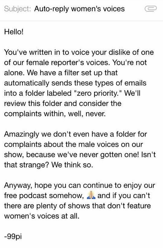 Subject: Auto-reply women's voices

Hello!
You've written in to voice your dislike of one of our female reporter's voices. You're not alone. We have a filter set up that automatically sends these types of emails into a folder labeled "zero priority." We'll review this folder and consider the complaints within, well, never.
Amazingly we don't even have a folder for complaints about the male voices on our show, because we've never gotten one! Isn't that strange? We think so.
Anyway, hope you can continue to enjoy our free podcast somehow, 2. and if you can't there are plenty of shows that don't feature women's voices at all.
-99pi (the radio program and podcast 99% Invisible)