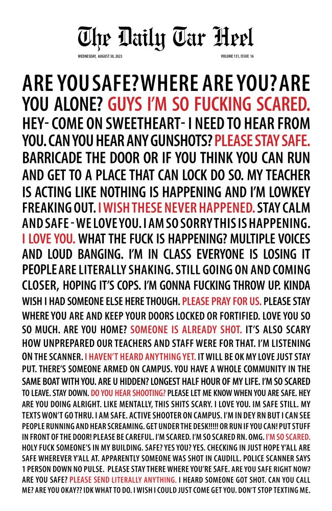 At the top of the page, the logo of The Daily Tar Heel. The rest of the page is a stream of block letters, getting smaller as it goes down the page, that reads:

ARE YOU SAFE?WHERE ARE YOU? ARE YOU ALONE? GUYS I'M SO FUCKING SCARED.
HEY- COME ON SWEETHEART- I NEED TO HEAR FROM YOU. CAN YOU HEAR ANY GUNSHOTS? PLEASE STAY SAFE.
BARRICADE THE DOOR OR IF YOU THINK YOU CAN RUN AND GET TO A PLACE THAT CAN LOCK DO SO. MY TEACHER IS ACTING LIKE NOTHING IS HAPPENING AND I'M LOWKEY FREAKING OUT. I WISH THESE NEVER HAPPENED. STAY CALM AND SAFE -WE LOVEYOU. IAM SO SORRY THIS IS HAPPENING.
1 LOVE YOU. WHAT THE FUCK IS HAPPENING? MULTIPLE VOICES AND LOUD BANGING. I'M IN CLASS EVERYONE IS LOSING IT PEOPLE ARE LITERALLY SHAKING. STILL GOING ON AND COMING CLOSER, HOPING IT'S COPS. I'M GONNA FUCKING THROW UP. KINDA WISH I HAD SOMEONE ELSE HERE THOUGH. PLEASE PRAY FOR US. PLEASE STAY WHERE YOU ARE AND KEEP YOUR DOORS LOCKED OR FORTIFIED. LOVE YOU SO SO MUCH. ARE YOU HOME? SOMEONE IS ALREADY SHOT.