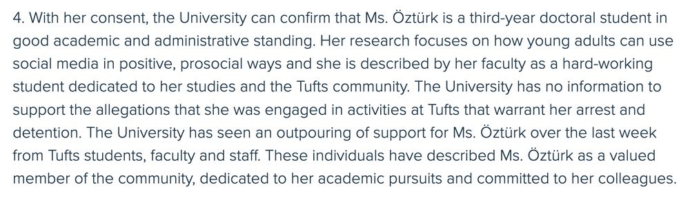 4. With her consent, the University can confirm that Ms. Oztürk is a third-year doctoral student in good academic and administrative standing. Her research focuses on how young adults can use social media in positive, prosocial ways and she is described by her faculty as a hard-working student dedicated to her studies and the Tufts community. The University has no information to support the allegations that she was engaged in activities at Tufts that warrant her arrest and detention. The University has seen an outpouring of support for Ms. Öztürk over the last week from Tufts students, faculty and staff. These individuals have described Ms. Öztürk as a valued member of the community, dedicated to her academic pursuits and committed to her colleagues.