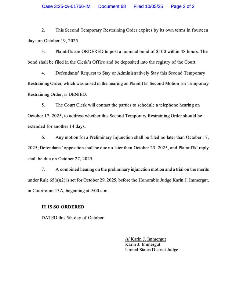 2. This Second Temporary Restraining Order expires by its own terms in fourteen
days on October 19, 2025.
3. Plaintiffs are ORDERED to post a nominal bond of $100 within 48 hours. The
bond shall be filed in the Clerk's Office and be deposited into the registry of the Court.
4. Defendants' Request to Stay or Administratively Stay this Second Temporary
Restraining Order, which was raised in the hearing on Plaintiffs' Second Motion for Temporary
Restraining Order, is DENIED.
The Court Clerk will contact the parties to schedule a telephone hearing on
October 17, 2025, to address whether this Second Temporary Restraining Order should be extended for another 14 days.
6. Any motion for a Preliminary Injunction shall be filed no later than October 17,
2025; Defendants' opposition shall be due no later than October 23, 2025, and Plaintiffs' reply shall be due on October 27, 2025.
A combined hearing on the preliminary injunction motion and a trial on the merits
under Rule 65(a)(2) is set for October 29, 2025, before the Honorable Judge Karin J. Immergut, in Courtroom 13A, beginning at 9:00 a.m.
IT IS SO ORDERED
DATED this 5th day of October.
/s/ Karin J. Immergut
Karin J. Immergut
United States District Judge