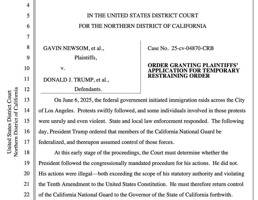 On June 6, 2025, the federal government initiated immigration raids across the City of Los Angeles. Protests swiftly followed, and some individuals involved in those protests were unruly and even violent. State and local law enforcement responded. The following day, President Trump ordered that members of the California National Guard be federalized, and thereupon assumed control of those forces.
At this early stage of the proceedings, the Court must determine whether the President followed the congressionally mandated procedure for his actions. He did not.
His actions were illegal-both exceeding the scope of his statutory authority and violating the Tenth Amendment to the United States Constitution. He must therefore return control of the California National Guard to the Governor of the State of California forthwith.
