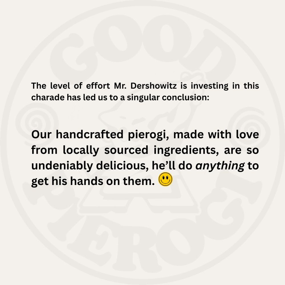 The level of effort Mr. Dershowitz is investing in this charade has led us to a singular conclusion:
Our handcrafted pierogi, made with love from locally sourced ingredients, are so undeniably delicious, he'll do anything to get his hands on them. (Smiley face emoji.)