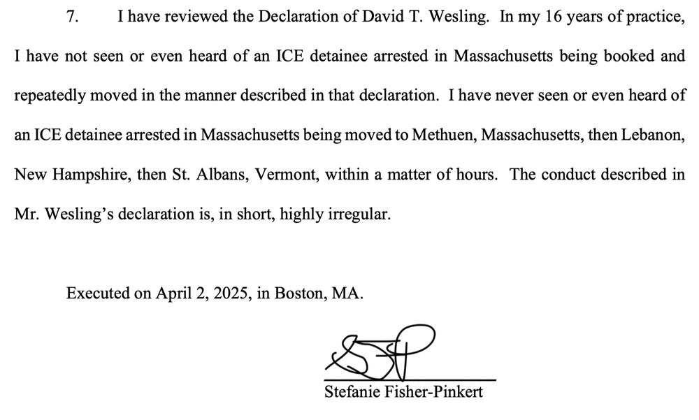 I have reviewed the Declaration of David T. Wesling. In my 16 years of practice,
I have not seen or even heard of an ICE detainee arrested in Massachusetts being booked and
repeatedly moved in the manner described in that declaration. I have never seen or even heard of
an ICE detainee arrested in Massachusetts being moved to Methuen, Massachusetts, then Lebanon,
New Hampshire, then St. Albans, Vermont, within a matter of hours. The conduct described in Mr. Wesling's declaration is, in short, highly irregular.
Executed on April 2, 2025, in Boston, MA.
Stefanie Fisher-Pinkert