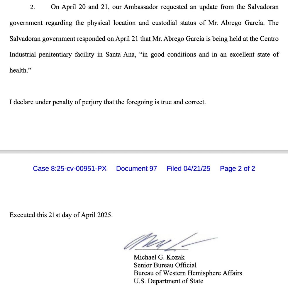 On April 20 and 21, our Ambassador requested an update from the Salvadoran
government regarding the physical location and custodial status of Mr. Abrego García. The
Salvadoran government responded on April 21 that Mr. Abrego García is being held at the Centro
Industrial penitentiary facility in Santa Ana, "in good conditions and in an excellent state of health."
I declare under penalty of perjury that the foregoing is true and correct.
Executed this 21st day of April 2025.
Michael G. Kozak
Senior Bureau Official
Bureau of Western Hemisphere Affairs
U.S. Department of State