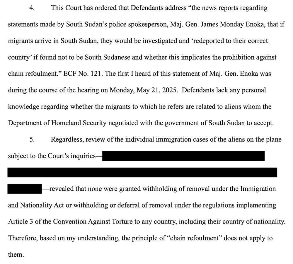 This Court has ordered that Defendants address "the news reports regarding
statements made by South Sudan's police spokesperson, Maj. Gen. James Monday Enoka, that if
migrants arrive in South Sudan, they would be investigated and 'redeported to their correct
country' if found not to be South Sudanese and whether this implicates the prohibition against
chain refoulment." ECF No. 121. The first I heard of this statement of Maj. Gen. Enoka was
during the course of the hearing on Monday, May 21, 2025. Defendants lack any personal
knowledge regarding whether the migrants to which he refers are related to aliens whom the Department of Homeland Security negotiated with the government of South Sudan to accept.
Regardless, review of the individual immigration cases of the aliens on the plane
subject to the Court's inquiries
revealed that none were granted withholding of removal under the Immigration
and Nationality Act or withholding or deferral of removal under the regulations implementing
Article 3 of the Convention Against Torture to any country, including their country of nationality.
Therefore, based on my understanding, the principle of "chain refoulment" does not apply to
them.