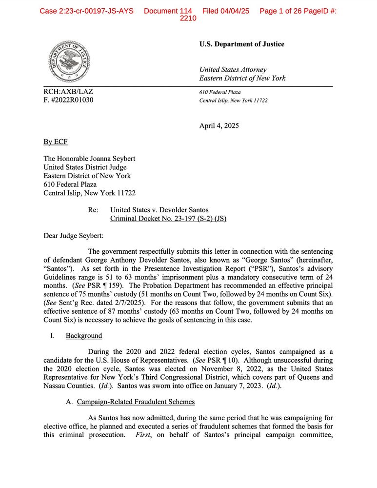 Dear Judge Seybert:
The government respectfully submits this letter in connection with the sentencing
of defendant George Anthony Devolder Santos, also known as "George Santos" (hereinafter,
"Santos"). As set forth in the Presentence Investigation Report ("PSR"), Santos's advisory Guidelines range is 51 to 63 months' imprisonment plus a mandatory consecutive term of 24 months. (See PSR 1 159). The Probation Department has recommended an effective principal sentence of 75 months' custody (51 months on Count Two, followed by 24 months on Count six).
(See Sent'g Rec. dated 2/7/2025). For the reasons that follow, the government submits that an effective sentence of 87 months' custody (63 months on Count Two, followed by 24 months on Count Six) is necessary to achieve the goals of sentencing in this case.
I. Background
During the 2020 and 2022 federal election cycles, Santos campaigned as a
candidate for the U.S. House of Representatives. (See PSR 10). Although unsuccessful during the 2020 election cycle, Santos was elected on November 8, 2022, as the United States Representative for New York's Third Congressional District, which covers part of Queens and Nassau Counties. (Id.). Santos was sworn into office on January 7, 2023. (Id.).
A. Campaign-Related Fraudulent Schemes
As Santos has now admitted, during the same period that he was campaigning for
elective office, he planned and executed a series of fraudulent schemes that formed the basis for this criminal prosecution.
First, on behalf of Santos's principal campaign committee,