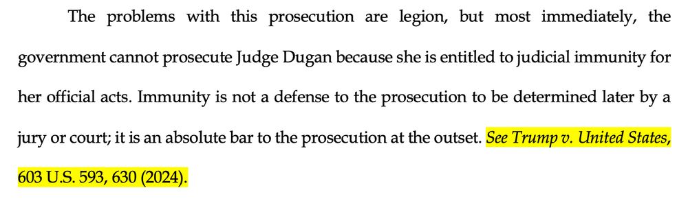 The problems with this prosecution are legion, but most immediately, the
government cannot prosecute Judge Dugan because she is entitled to judicial immunity for her official acts. Immunity is not a defense to the prosecution to be determined later by a jury or court; it is an absolute bar to the prosecution at the outset. See Trump v. United States,
603 U.S. 593, 630 (2024).
