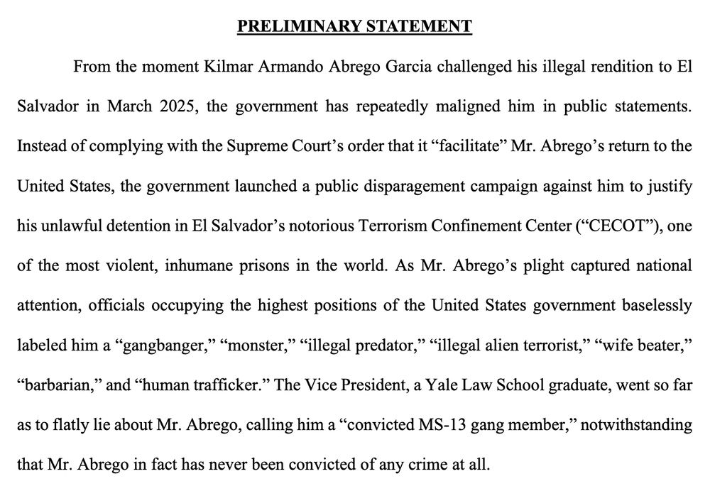 PRELIMINARY STATEMENT
From the moment Kilmar Armando Abrego Garcia challenged his illegal rendition to El
Salvador in March 2025, the government has repeatedly maligned him in public statements.
Instead of complying with the Supreme Court’s order that it “facilitate” Mr. Abrego’s return to the
United States, the government launched a public disparagement campaign against him to justify
his unlawful detention in El Salvador’s notorious Terrorism Confinement Center (“CECOT”), one
of the most violent, inhumane prisons in the world. As Mr. Abrego’s plight captured national
attention, officials occupying the highest positions of the United States government baselessly
labeled him a “gangbanger,” “monster,” “illegal predator,” “illegal alien terrorist,” “wife beater,”
“barbarian,” and “human trafficker.” The Vice President, a Yale Law School graduate, went so far
as to flatly lie about Mr. Abrego, calling him a “convicted MS-13 gang member,” notwithstanding
that Mr. Abrego in fact has never been convicted of any crime at all.