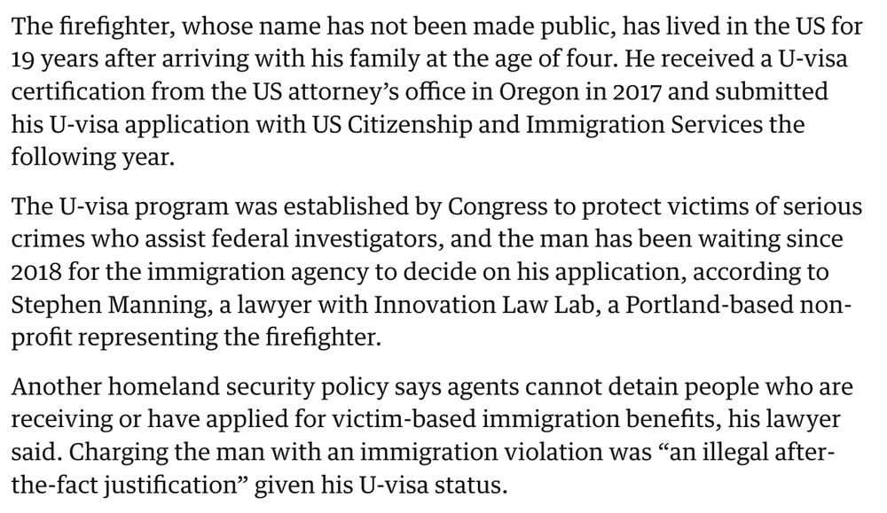 The firefighter, whose name has not been made public, has lived in the US for 19 years after arriving with his family at the age of four. He received a U-visa certification from the US attorney's office in Oregon in 2017 and submitted his U-visa application with US Citizenship and Immigration Services the following year.
The U-visa program was established by Congress to protect victims of serious crimes who assist federal investigators, and the man has been waiting since 2018 for the immigration agency to decide on his application, according to Stephen Manning, a lawyer with Innovation Law Lab, a Portland-based nonprofit representing the firefighter.
Another homeland security policy says agents cannot detain people who are receiving or have applied for victim-based immigration benefits, his lawyer said. Charging the man with an immigration violation was "an illegal after-the-fact justification" given his U-visa status.