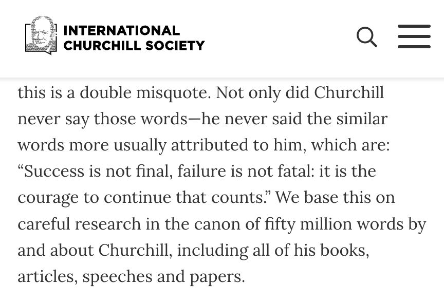 Screencap of a post from the International Churchill Society: "Not only did Churchill never say those words-he never said the similar words more usually attributed to him, which are: 'Success is not final, failure is not fatal: it is the courage to continue that counts." We base this on careful research in the canon of fifty million words by and about Churchill, including all of his books, articles, speeches and papers.'"