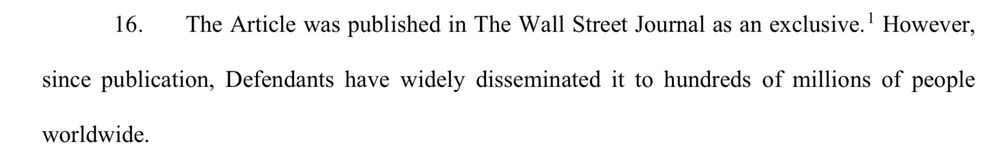 16. The Article was published in The Wall Street Journal as an exclusive.' However, since publication, Defendants have widely disseminated it to hundreds of millions of people worldwide.